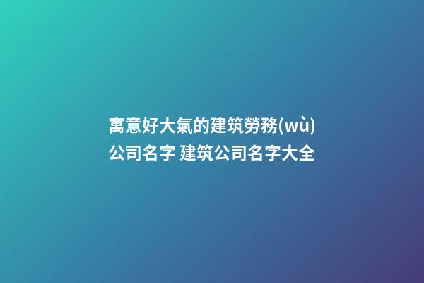 寓意好大氣的建筑勞務(wù)公司名字 建筑公司名字大全-第1張-公司起名-玄機(jī)派